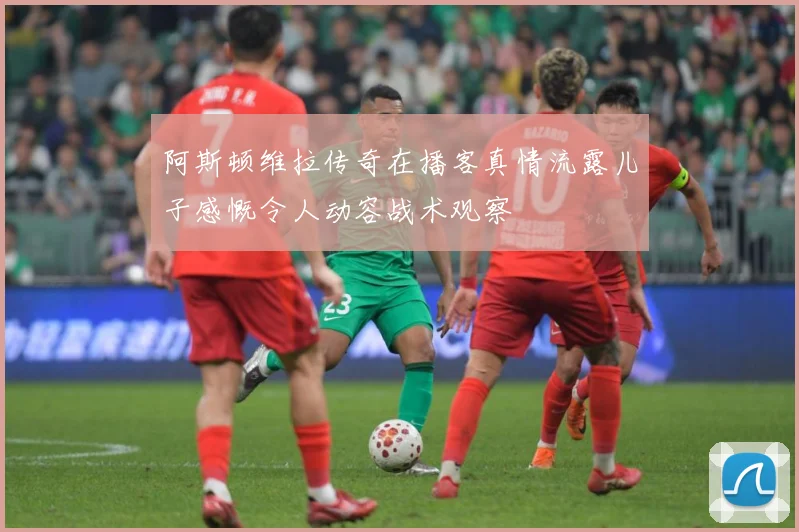 阿斯顿维拉传奇在播客真情流露儿子感慨令人动容战术观察