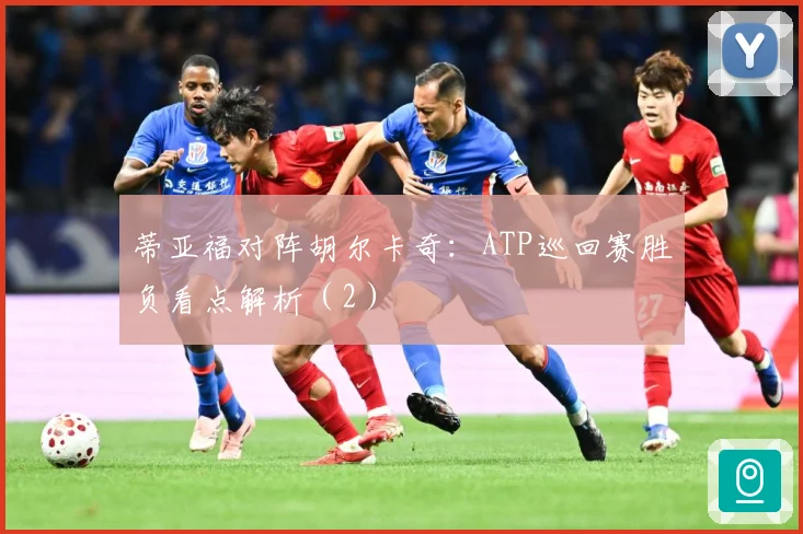 蒂亚福对阵胡尔卡奇：ATP巡回赛胜负看点解析（2）