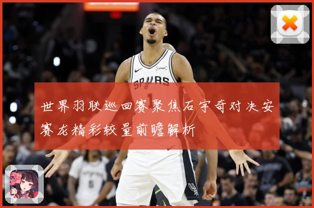世界羽联巡回赛聚焦石宇奇对决安赛龙精彩较量前瞻解析