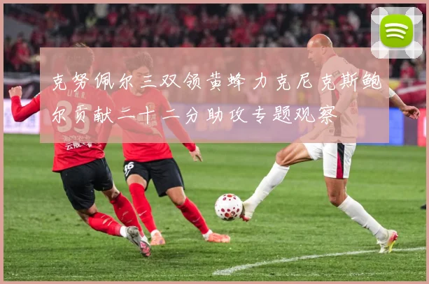 克努佩尔三双领黄蜂力克尼克斯鲍尔贡献二十二分助攻专题观察