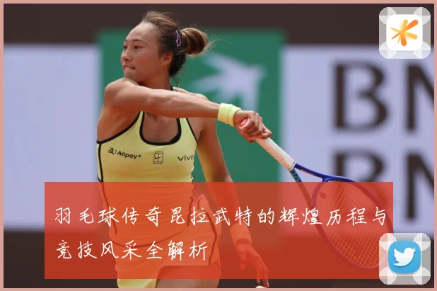 羽毛球传奇昆拉武特的辉煌历程与竞技风采全解析