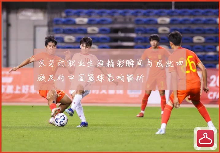 朱芳雨职业生涯精彩瞬间与成就回顾及对中国篮球影响解析