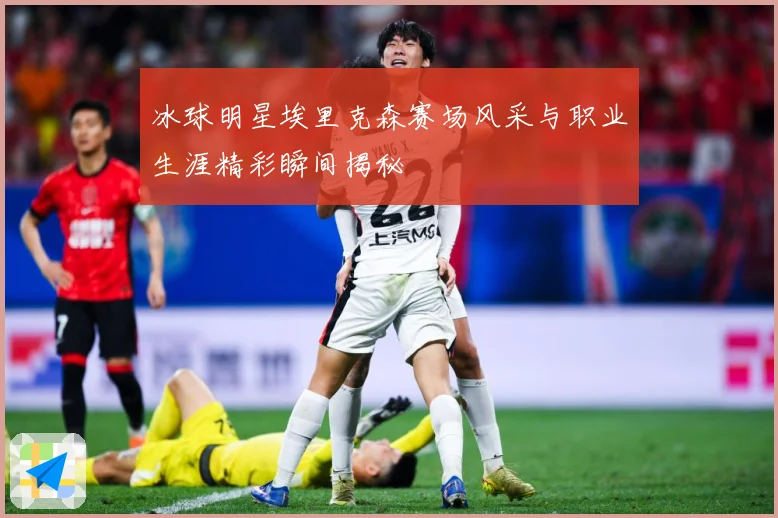 冰球明星埃里克森赛场风采与职业生涯精彩瞬间揭秘
