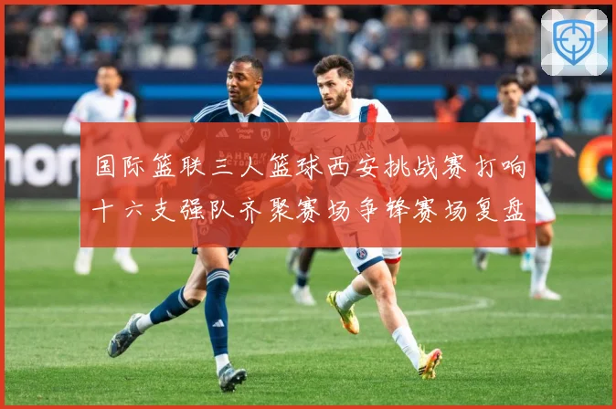 国际篮联三人篮球西安挑战赛打响十六支强队齐聚赛场争锋赛场复盘