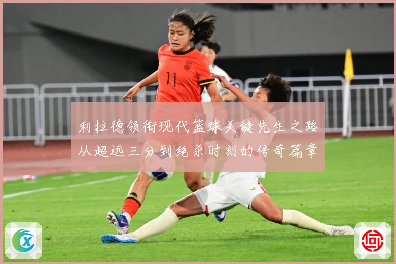 利拉德领衔现代篮球关键先生之路从超远三分到绝杀时刻的传奇篇章
