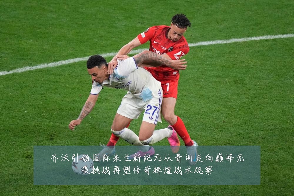 齐沃引领国际米兰新纪元从青训走向巅峰无畏挑战再塑传奇辉煌战术观察