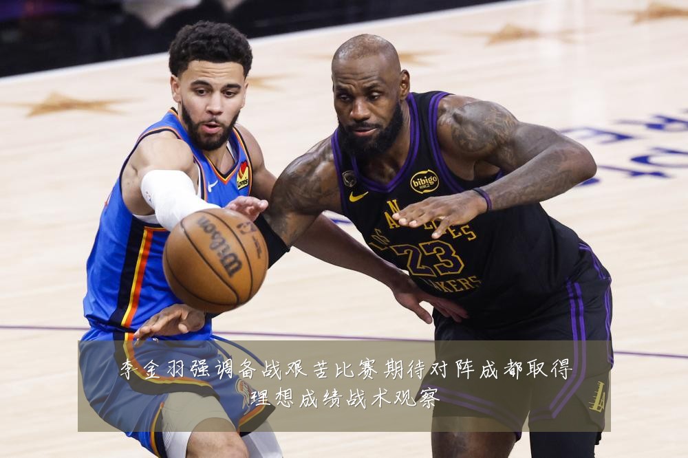 李金羽强调备战艰苦比赛期待对阵成都取得理想成绩战术观察
