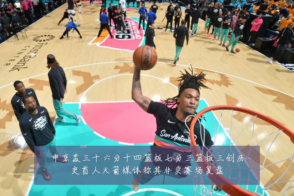 申京轰三十六分十四篮板七分三篮板三创历史首人火箭媒体称其非卖赛场复盘